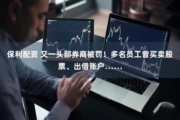 保利配资 又一头部券商被罚！多名员工曾买卖股票、出借账户……
