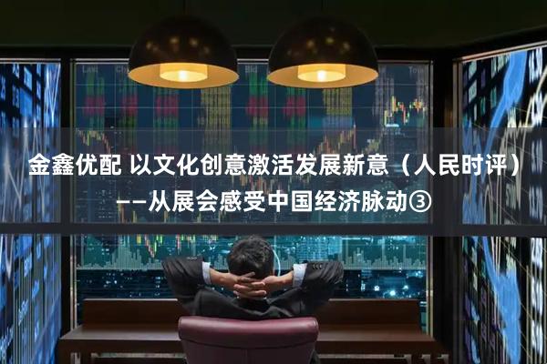 金鑫优配 以文化创意激活发展新意（人民时评）——从展会感受中国经济脉动③