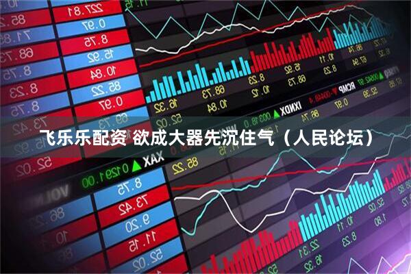飞乐乐配资 欲成大器先沉住气（人民论坛）