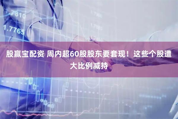 股赢宝配资 周内超60股股东要套现！这些个股遭大比例减持