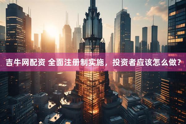 吉牛网配资 全面注册制实施，投资者应该怎么做？