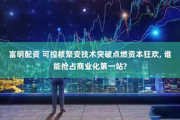富明配资 可控核聚变技术突破点燃资本狂欢, 谁能抢占商业化第一站?