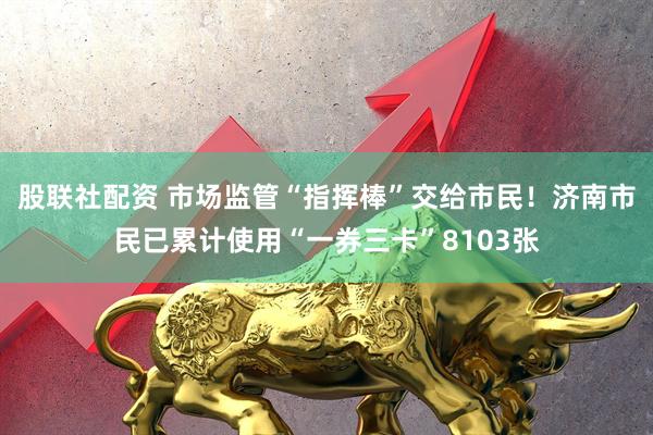 股联社配资 市场监管“指挥棒”交给市民！济南市民已累计使用“一券三卡”8103张