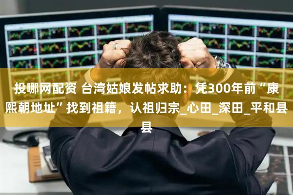 投哪网配资 台湾姑娘发帖求助：凭300年前“康熙朝地址”找到祖籍，认祖归宗_心田_深田_平和县