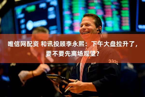 唯信网配资 和讯投顾李永熙：下午大盘拉升了，要不要先离场观望？