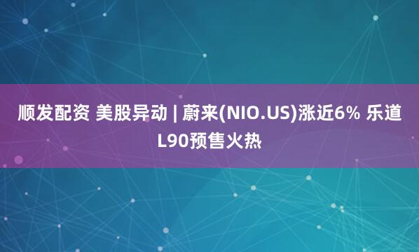 顺发配资 美股异动 | 蔚来(NIO.US)涨近6% 乐道L90预售火热