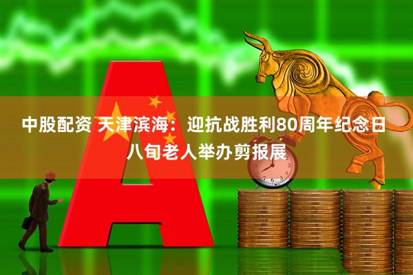 中股配资 天津滨海：迎抗战胜利80周年纪念日 八旬老人举办剪报展