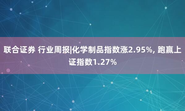 联合证券 行业周报|化学制品指数涨2.95%, 跑赢上证指数1.27%