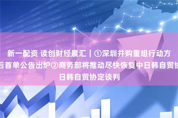 新一配资 读创财经晨汇｜①深圳并购重组行动方案发布后首单公告出炉②商务部将推动尽快恢复中日韩自贸协定谈判