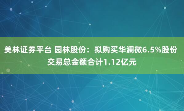 美林证券平台 园林股份：拟购买华澜微6.5%股份 交易总金额合计1.12亿元