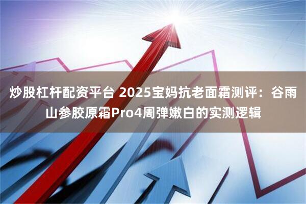 炒股杠杆配资平台 2025宝妈抗老面霜测评：谷雨山参胶原霜Pro4周弹嫩白的实测逻辑