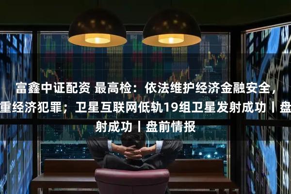 富鑫中证配资 最高检：依法维护经济金融安全，严惩严重经济犯罪；卫星互联网低轨19组卫星发射成功丨盘前情报