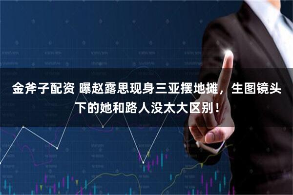 金斧子配资 曝赵露思现身三亚摆地摊，生图镜头下的她和路人没太大区别！